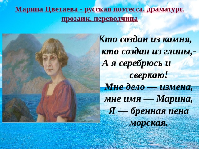 Марина Цветаева - русская поэтесса, драматург, прозаик, переводчица Кто создан из камня, кто создан из глины,-  А я серебрюсь и сверкаю!  Мне дело — измена, мне имя — Марина,  Я — бренная пена морская.   