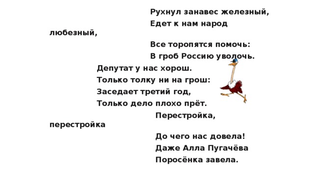  Рухнул занавес железный,  Едет к нам народ любезный,  Все торопятся помочь:  В гроб Россию уволочь.  Депутат у нас хорош.  Только толку ни на грош:  Заседает третий год,  Только дело плохо прёт.  Перестройка, перестройка  До чего нас довела!  Даже Алла Пугачёва  Поросёнка завела. 