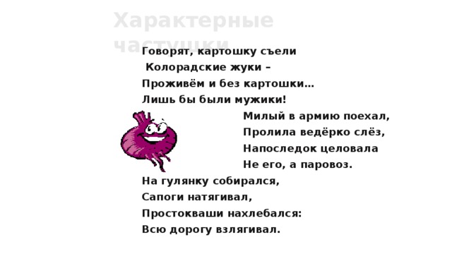Характерные частушки Говорят, картошку съели  Колорадские жуки – Проживём и без картошки… Лишь бы были мужики!  Милый в армию поехал,  Пролила ведёрко слёз,  Напоследок целовала  Не его, а паровоз. На гулянку собирался, Сапоги натягивал, Простокваши нахлебался: Всю дорогу взлягивал.  