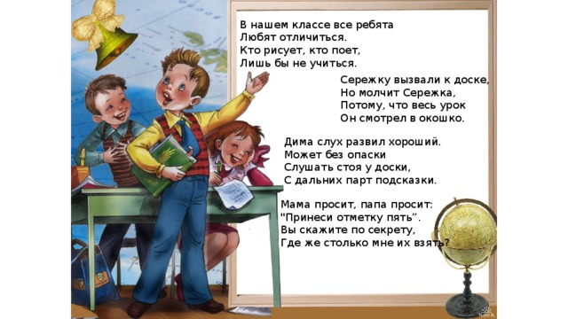 В нашем классе все ребята Любят отличиться. Кто рисует, кто поет, Лишь бы не учиться. Сережку вызвали к доске, Но молчит Сережка, Потому, что весь урок Он смотрел в окошко. Дима слух развил хороший. Может без опаски Слушать стоя у доски, С дальних парт подсказки. Мама просит, папа просит: 