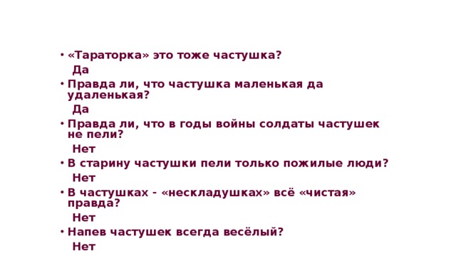   «Тараторка» это тоже частушка?  Да Правда ли, что частушка маленькая да удаленькая?  Да Правда ли, что в годы войны солдаты частушек не пели?  Нет В старину частушки пели только пожилые люди?  Нет В частушках - «нескладушках» всё «чистая» правда?  Нет Напев частушек всегда весёлый?  Нет 