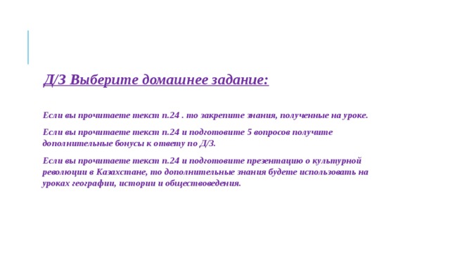 Д/З Выберите домашнее задание:   Если вы прочитаете текст п.24 . то закрепите знания, полученные на уроке. Если вы прочитаете текст п.24 и подготовите 5 вопросов получите дополнительные бонусы к ответу по Д/З. Если вы прочитаете текст п.24 и подготовите презентацию о культурной революции в Казахстане, то дополнительные знания будете использовать на уроках географии, истории и обществоведения.    