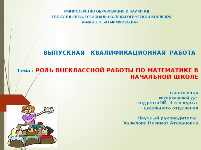   МИНИСТЕРСТВО ОБРАЗОВАНИЯ И НАУКИ РД  ГБПОУ РД«ПРОФЕССИОНАЛЬНО-ПЕДАГОГИЧЕСКИЙ КОЛЛЕДЖ  имени З.Н.БАТЫРМУРЗАЕВА»  ВЫПУСКНАЯ КВАЛИФИКАЦИОННАЯ РАБОТА     Тема : РОЛЬ ВНЕКЛАССНОЙ РАБОТЫ ПО МАТЕМАТИКЕ В НАЧАЛЬНОЙ ШКОЛЕ    выполнена:  висирхановой д .-   студенткОЙ 4 «г» курса   школьного отделения      Научный руководитель:   Халилова Назимат Атахановна                