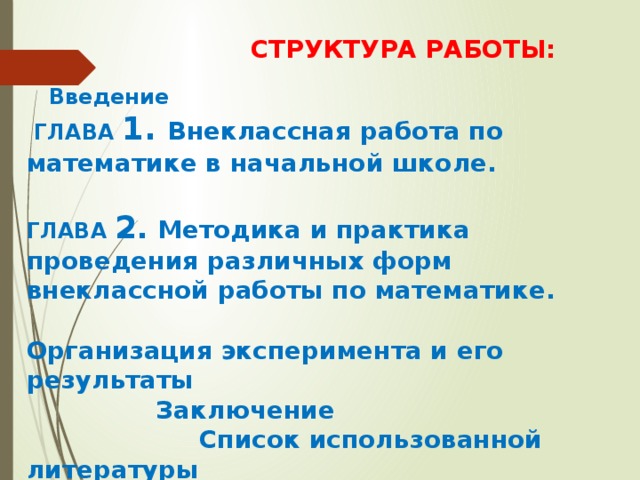  СТРУКТУРА РАБОТЫ:  Введение  ГЛАВА 1. Внеклассная работа по математике в начальной школе.  ГЛАВА 2 . Методика и практика проведения различных форм внеклассной работы по математике.  Организация эксперимента и его результаты  Заключение  Список использованной литературы  Приложения 