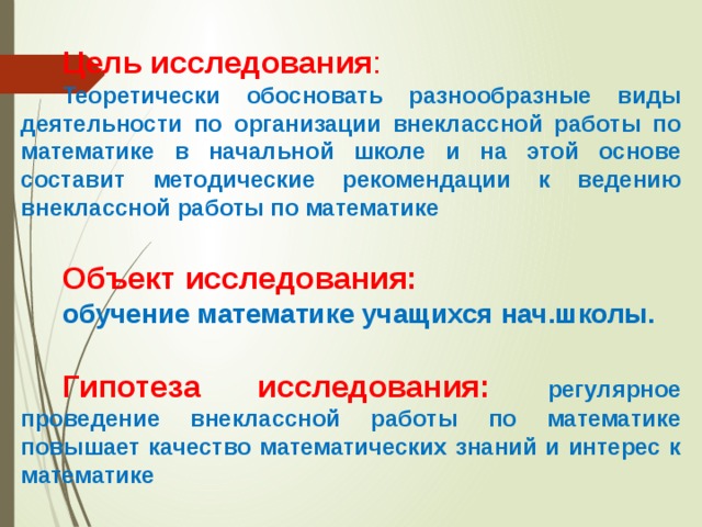 Цель исследования : Теоретически обосновать разнообразные виды деятельности по организации внеклассной работы по математике в начальной школе и на этой основе составит методические рекомендации к ведению внеклассной работы по математике  Объект исследования:  обучение математике учащихся нач.школы.  Гипотеза исследования: регулярное проведение внеклассной работы по математике повышает качество математических знаний и интерес к математике 