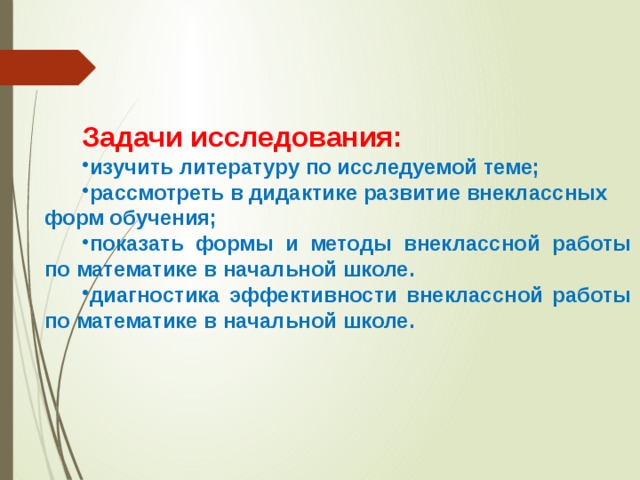 Задачи исследования: изучить литературу по исследуемой теме; рассмотреть в дидактике развитие внеклассных форм обучения; показать формы и методы внеклассной работы по математике в начальной школе. диагностика эффективности внеклассной работы по математике в начальной школе.   