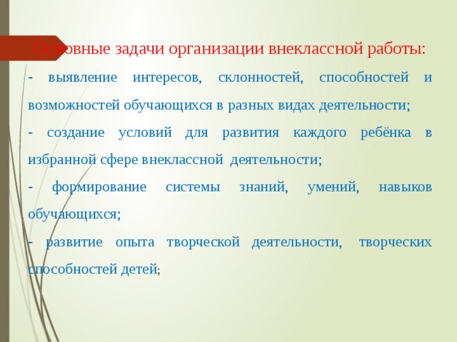 Основные задачи организации внеклассной работы: - выявление интересов, склонностей, способностей и возможностей обучающихся в разных видах деятельности; - создание условий для развития каждого ребёнка в избранной сфере внеклассной  деятельности; - формирование системы знаний, умений, навыков обучающихся; - развитие опыта творческой деятельности,  творческих способностей детей ; 