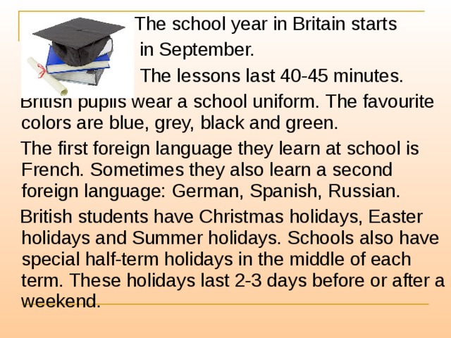  The school year in Britain starts  in September.  The lessons last 40-45 minutes.  British pupils wear a school uniform. The favourite colors are blue, grey, black and green.  The first foreign language they learn at school is French. Sometimes they also learn a second foreign language: German, Spanish, Russian.  British students have Christmas holidays, Easter holidays and Summer holidays. Schools also have special half-term holidays in the middle of each term. These holidays last 2-3 days before or after a weekend. 