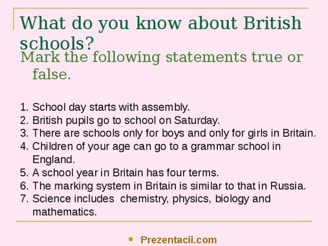 What do you know about British schools? Mark the following statements true or false. School day starts with assembly. British pupils go to school on Saturday. There are schools only for boys and only for girls in Britain. Children of your age can go to a grammar school in England. A school year in Britain has four terms. The marking system in Britain is similar to that in Russia. Science includes chemistry, physics, biology and mathematics. Prezentacii.com 