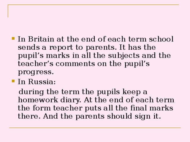 In Britain at the end of each term school sends a report to parents. It has the pupil’s marks in all the subjects and the teacher’s comments on the pupil’s progress. In Russia:  during the term the pupils keep a homework diary. At the end of each term the form teacher puts all the final marks there. And the parents should sign it. 