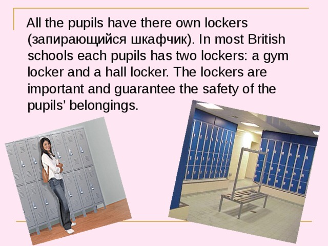  All the pupils have there own lockers ( запирающийся шкафчик ).  In most British schools each pupils has two lockers: a gym locker and a hall locker. The lockers are important and guarantee the safety of the pupils’ belongings. 
