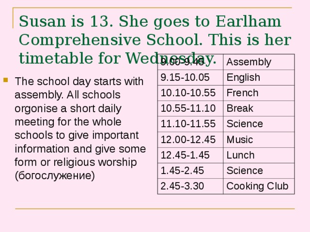 Susan is 13. She goes to Earlham Comprehensive School. This is her timetable for Wednesday.    9.00-9.45 Assembly 9.15-10.05 English 10.10-10.55 French 10.55-11.10 Break 11.10-11.55 Science 12.00-12.45 Music 12.45-1.45 Lunch 1.45-2.45 Science 2.45-3.30 Cooking Club The school day starts with assembly. All schools orgonise a short daily meeting for the whole schools to give important information and give some form or religious worship (богослужение) 