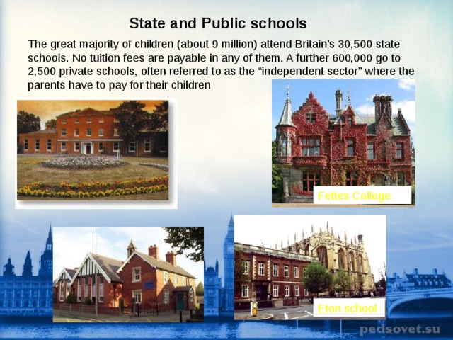 State and Public schools  The great majority of children (about 9 million) attend Britain’s 30,500 state schools. No tuition fees are payable in any of them. A further 600,000 go to 2,500 private schools, often referred to as the “independent sector” where the parents have to pay for their children  Fettes College Eton school  
