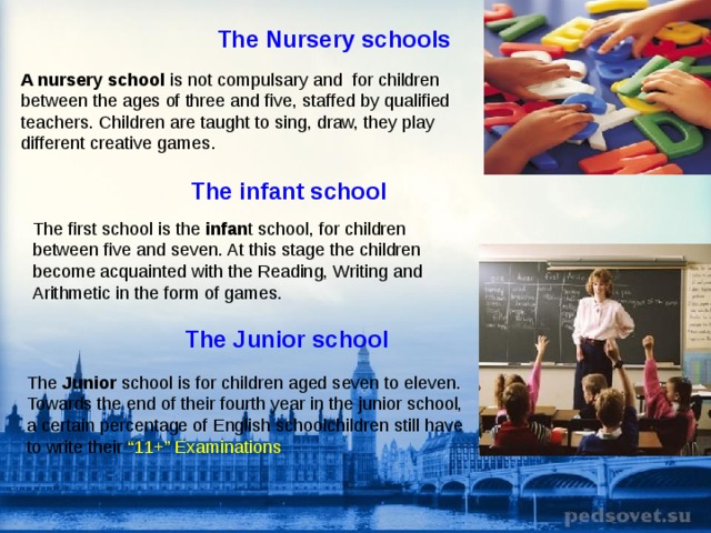 The Nursery schools  A nursery school is not compulsary and for children between the ages of three and five, staffed by qualified teachers . Children are taught to sing, draw, they play different creative games . The infant school  The first  school is the infan t school, for children between five and seven. At this stage the children become acquainted with the Reading, Writing and Arithmetic in the form of games. The Junior school  The Junior school is for children aged seven to eleven. Towards the end of their fourth year in the junior school, a certain percentage of English schoolchildren still have to write their “11+” Examinations 