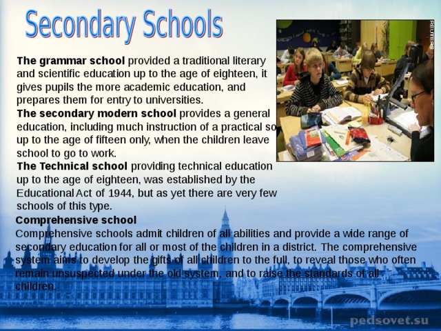 The grammar school provided a traditional literary and scientific education up to the age of eighteen, it gives pupils the more academic education, and prepares them for entry to universities. The secondary modern school provides a general education, including much instruction of a practical sort, up to the age of fifteen only, when the children leave school to go to work. The Technical school providing technical education up to the age of eighteen, was established by the Educational Act of 1944, but as yet there are very few schools of this type. Comprehensive school Comprehensive schools admit children of all abilities and provide a wide range of secondary education for all or most of the children in a district. The comprehensive system aims to develop the gifts of all children to the full, to reveal those who often remain unsuspected under the old system, and to raise the standards of all children. 