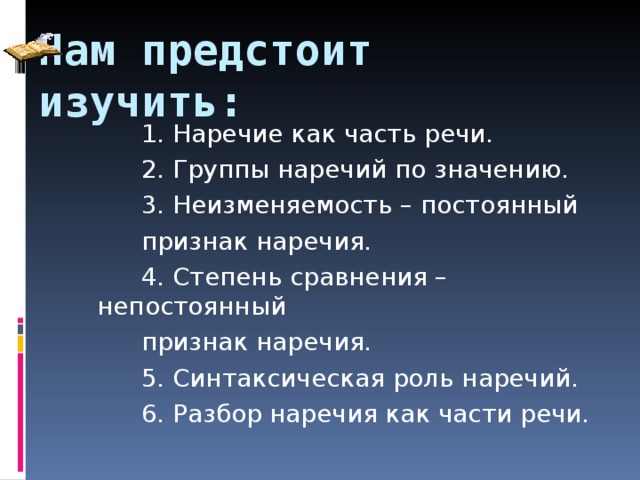 Нам предстоит изучить: 1. Наречие как часть речи. 2. Группы наречий по значению. 3. Неизменяемость – постоянный признак наречия. 4. Степень сравнения – непостоянный признак наречия. 5. Синтаксическая роль наречий. 6. Разбор наречия как части речи. 