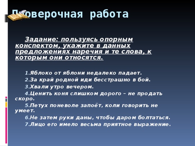 Проверочная работа Задание: пользуясь опорным конспектом, укажите в данных предложениях наречия и те слова, к которым они относятся.  Яблоко от яблони недалеко падает. За край родной иди бесстрашно в бой. Хвали утро вечером. Ценить коня слишком дорого – не продать скоро. Петух поневоле запоёт, коли говорить не умеет. Не затем руки даны, чтобы даром болтаться. Лицо его имело весьма приятное выражение. 