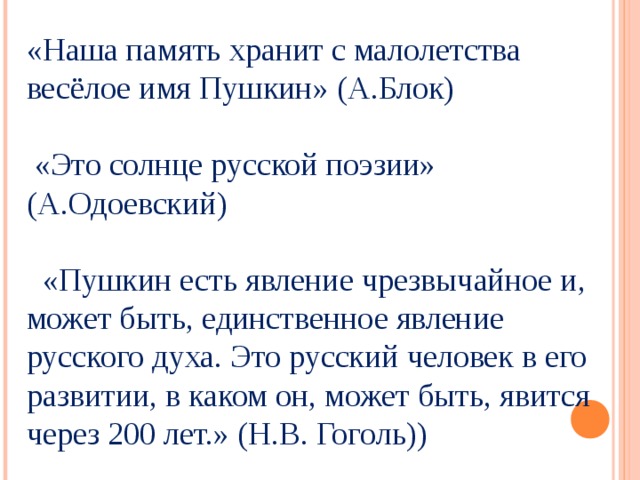 «Наша память хранит с малолетства весёлое имя Пушкин» (А.Блок)  «Это солнце русской поэзии» (А.Одоевский)  «Пушкин есть явление чрезвычайное и, может быть, единственное явление русского духа. Это русский человек в его развитии, в каком он, может быть, явится через 200 лет.» (Н.В. Гоголь)) 