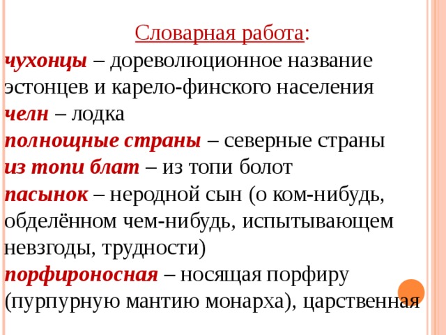 Словарная работа : чухонцы   – дореволюционное название эстонцев и карело-финского населения  челн  – лодка  полнощные страны  – северные страны  из топи блат  – из топи болот  пасынок  – неродной сын (о ком-нибудь, обделённом чем-нибудь, испытывающем невзгоды, трудности)  порфироносная  – носящая порфиру (пурпурную мантию монарха), царственная 