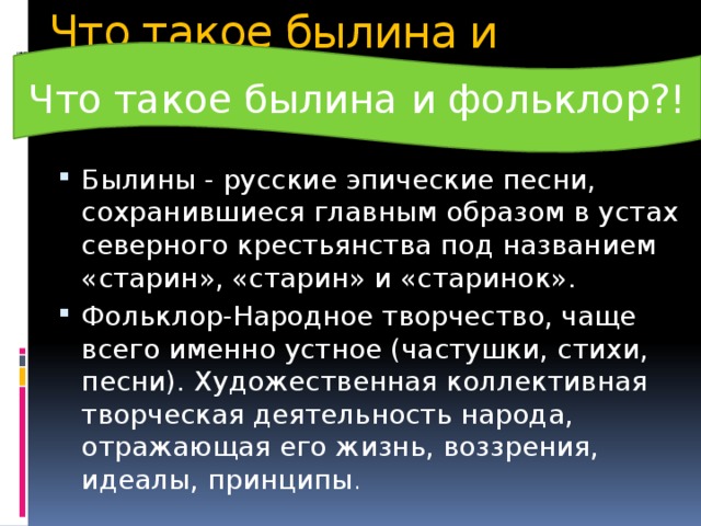 Что такое былина и фольклор!? Что такое былина и фольклор?! Былины - русские эпические песни, сохранившиеся главным образом в устах северного крестьянства под названием «старин», «старин» и «старинок». Фольклор-Народное творчество, чаще всего именно устное (частушки, стихи, песни). Художественная коллективная творческая деятельность народа, отражающая его жизнь, воззрения, идеалы, принципы . 