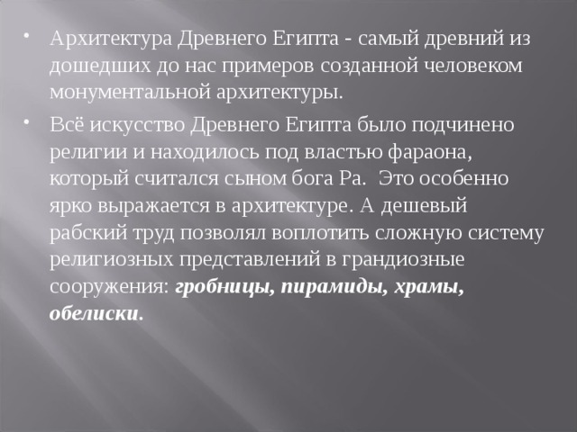 Архитектура Древнего Египта - самый древний из дошедших до нас примеров созданной человеком монументальной архитектуры. Всё искусство Древнего Египта было подчинено религии и находилось под властью фараона, который считался сыном бога Ра. Это особенно ярко выражается в архитектуре. А дешевый рабский труд позволял воплотить сложную систему религиозных представлений в грандиозные сооружения: гробницы, пирамиды, храмы, обелиски.  
