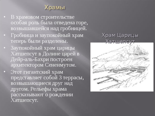 В храмовом строительстве особая роль была отведена горе, возвышавшейся над гробницей. Гробница и заупокойный храм теперь были разделены. Заупокойный храм царицы Хатшепсут в Долине царей в Дейр-аль-Бахри построен архитектором Сененмутом. Этот гигантский храм представляет собой 3 террасы, возвышающиеся друг над другом. Рельефы храма рассказывают о рождении Хатшепсут. Храм Царицы Хатшепсут 