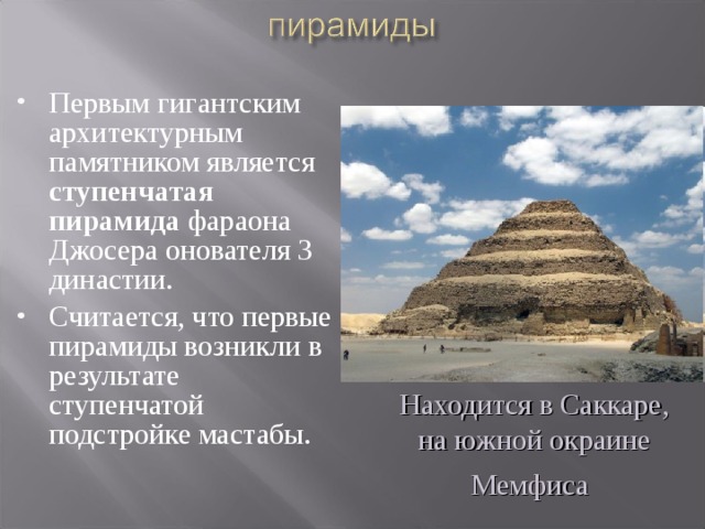 Первым гигантским архитектурным памятником является ступенчатая пирамида фараона Джосера онователя 3 династии. Считается, что первые пирамиды возникли в результате ступенчатой подстройке мастабы. Находится в Саккаре, на южной окраине Мемфиса  