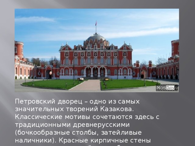 Петровский дворец – одно из самых значительных творений Казакова. Классические мотивы сочетаются здесь с традиционными древнерусскими (бочкообразные столбы, затейливые наличники). Красные кирпичные стены покрыты прихотливой вязью белокаменного декора. 