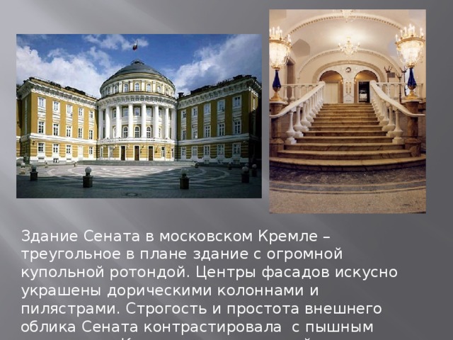 Здание Сената в московском Кремле – треугольное в плане здание с огромной купольной ротондой. Центры фасадов искусно украшены дорическими колоннами и пилястрами. Строгость и простота внешнего облика Сената контрастировала с пышным интерьером Круглого зала, который современники справедливо называли «русским Пантеоном». 