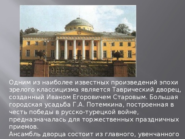 Одним из наиболее известных произведений эпохи зрелого классицизма является Таврический дворец, созданный Иваном Егоровичем Старовым. Большая городская усадьба Г.А. Потемкина, построенная в честь победы в русско-турецкой войне, предназначалась для торжественных праздничных приемов. Ансамбль дворца состоит из главного, увенчанного куполом двухэтажного здания и двух выступающих боковых флигелей с внутренними двориками. Центральная часть выделена глубоким портиком с высоким фронтоном. 