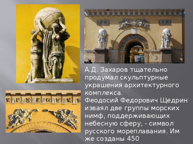 А.Д. Захаров тщательно продумал скульптурные украшения архитектурного комплекса. Феодосий Федорович Щедрин изваял две группы морских нимф, поддерживающих небесную сферу, - символ русского мореплавания. Им же созданы 450 аллегорических масок над окнами. 