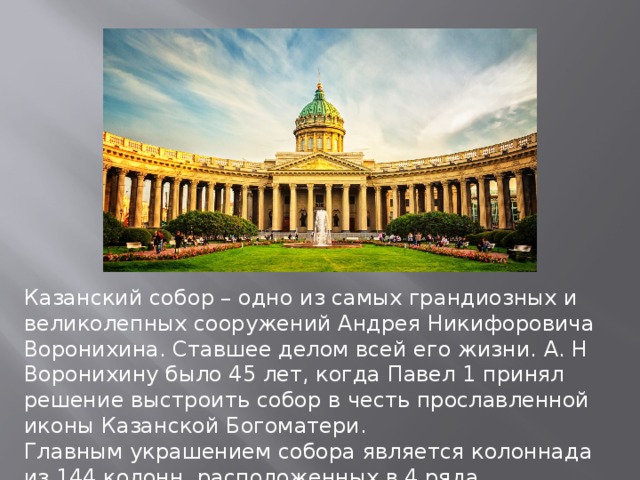 Казанский собор – одно из самых грандиозных и великолепных сооружений Андрея Никифоровича Воронихина. Ставшее делом всей его жизни. А. Н Воронихину было 45 лет, когда Павел 1 принял решение выстроить собор в честь прославленной иконы Казанской Богоматери. Главным украшением собора является колоннада из 144 колонн, расположенных в 4 ряда. 