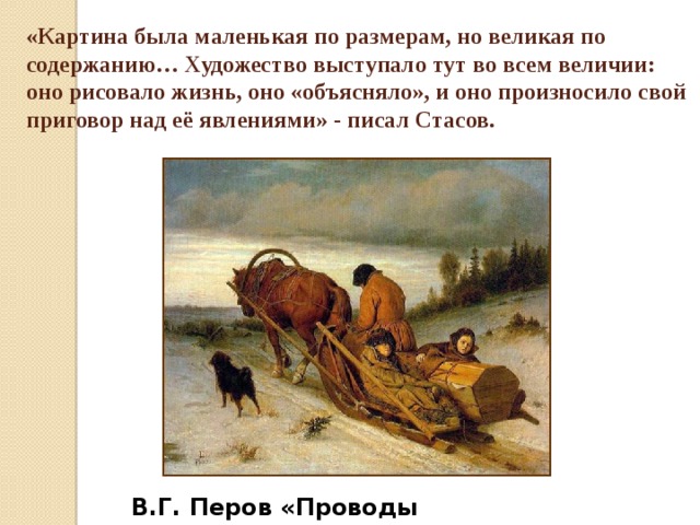 «Картина была маленькая по размерам, но великая по содержанию… Художество выступало тут во всем величии: оно рисовало жизнь, оно «объясняло», и оно произносило свой приговор над её явлениями» - писал Стасов.  В.Г. Перов «Проводы покойника» 