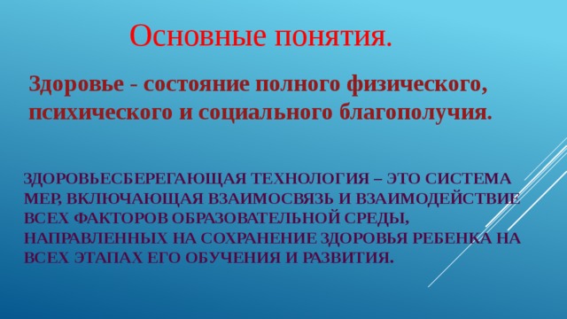 Основные понятия. Здоровье - состояние полного физического, психического и социального благополучия. Здоровьесберегающая технология – это система мер, включающая взаимосвязь и взаимодействие всех факторов образовательной среды, направленных на сохранение здоровья ребенка на всех этапах его обучения и развития. 