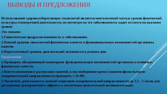 Выводы и предложения Использование здоровьесберегающих технологий является неотъемлемой частью уроков физической культуры и внеурочной деятельности, но несмотря на это заболеваемость кадет остается на высоком уровне. Это связано: 1.Гинетическая предрасположенность к заболеваниям. 2.Низкий уровень показателей физических качеств и функциональных возможностей организма кадетов. 3.Недостаточный уровень двигательной активности в режиме дня. Предложения: 1.Проводить объединенный мониторинг функциональных возможностей организма и основных физических качеств. 2.Внести изменения в расписание занятий, в послеобеденное время (занятия физкультурно-оздоровительной направленности проводить с 16:00). 3.Увеличить длительности занятий спортивно-оздоровительной направленности до 1.5 - 2 часов для достижения тренировочного эффекта и увеличение двигательной активности кадет.  
