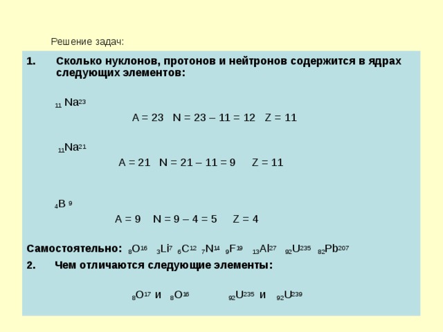  Решение задач: Сколько нуклонов, протонов и нейтронов содержится в ядрах следующих элементов:   11 Na 23   A = 23 N = 23 – 11 = 12 Z = 11  11 Na 21  A = 21 N = 21 – 11 = 9 Z = 11  4 B 9  A = 9 N = 9 – 4 = 5 Z = 4 Самостоятельно:  8 O 16  3 Li 7 6 C 12 7 N 14 9 F 19  13 Al 27 92 U 235 82 Pb 207 2.  Чем отличаются следующие элементы:   8 О 17 и 8 О 16 92 U 235 и  92 U 239 