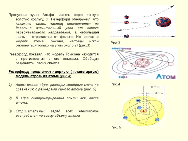 Пропуская пучок Альфа- частиц через тонкую золотую фольгу, Э. Резерфорд обнаружил, что какая-то часть частиц отклоняется на довольно значительный угол от своего первоначального направления, а небольшая часть – отражается от фольги. Но согласно модели атома Томсона, частицы могли отклоняться только на углы около 2 0 (рис.3) Резерфорд показал, что модель Томсона находится в противоречии с его опытами. Обобщая результаты своих опытов. Резерфорд предложил ядерную ( планетарную) модель строения атома (рис.4)  Атом имеет ядро, размеры которого малы по сравнению с размерами самого атома (рис. 5)  В ядре сконцентрирована почти вся масса атома.  Отрицательный заряд всех электронов распределен по всему объему атома.  Рис.3 Рис.4 Рис. 5 