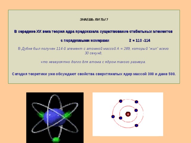 ЗНАЕШЬ ЛИ ТЫ ?    В середине XX века теория ядра предсказала существование стабильных элементов   с порядковыми номерами Z = 110 -114   В Дубне был получен 114-й элемент с атомной массой А = 289, который 