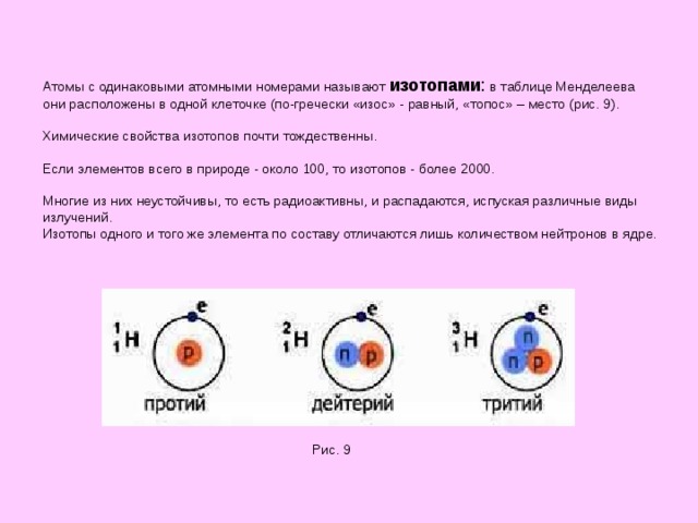 Атомы с одинаковыми атомными номерами называют изотопами : в таблице Менделеева  они расположены в одной клеточке (по-гречески «изос» - равный, «топос» – место (рис. 9).   Химические свойства изотопов почти тождественны.    Если элементов всего в природе - около 100, то изотопов - более 2000.   Многие из них неустойчивы, то есть радиоактивны, и распадаются, испуская различные виды излучений.  Изотопы одного и того же элемента по составу отличаются лишь количеством нейтронов в ядре. Рис. 9 