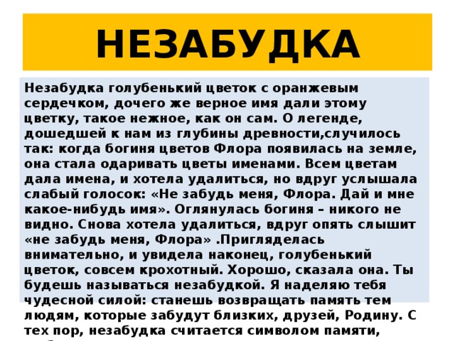 НЕЗАБУДКА Незабудка голубенький цветок с оранжевым сердечком, дочего же верное имя дали этому цветку, такое нежное, как он сам. О легенде, дошедшей к нам из глубины древности,случилось так: когда богиня цветов Флора появилась на земле, она стала одаривать цветы именами. Всем цветам дала имена, и хотела удалиться, но вдруг услышала слабый голосок: «Не забудь меня, Флора. Дай и мне какое-нибудь имя». Оглянулась богиня – никого не видно. Снова хотела удалиться, вдруг опять слышит «не забудь меня, Флора» .Пригляделась внимательно, и увидела наконец, голубенький цветок, совсем крохотный. Хорошо, сказала она. Ты будешь называться незабудкой. Я наделяю тебя чудесной силой: станешь возвращать память тем людям, которые забудут близких, друзей, Родину. С тех пор, незабудка считается символом памяти, любви и верности 