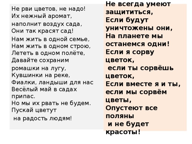 Дерево, цветок, трава и птица,  Не всегда умеют защититься,  Если будут уничтожены они,  На планете мы останемся одни!  Если я сорву цветок,  если ты сорвёшь цветок,  Если вместе я и ты, если мы сорвём цветы,  Опустеют все поляны  и не будет красоты!    Не рви цветов, не надо!  Их нежный аромат, наполнит воздух сада,  Они так красят сад! Нам жить в одной семье,  Нам жить в одном строю,  Лететь в одном полёте,  Давайте сохраним ромашки на лугу,  Кувшинки на реке,  Фиалки, ландыши для нас  Весёлый май в садах припас.  Но мы их рвать не будем.  Пускай цветут  на радость людям!   