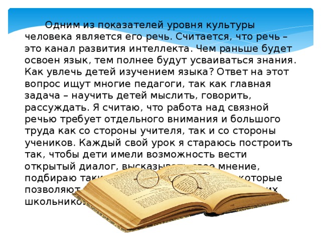         Одним из показателей уровня культуры человека является его речь. Считается, что речь – это канал развития интеллекта. Чем раньше будет освоен язык, тем полнее будут усваиваться знания. Как увлечь детей изучением языка? Ответ на этот вопрос ищут многие педагоги, так как главная задача – научить детей мыслить, говорить, рассуждать. Я считаю, что работа над связной речью требует отдельного внимания и большого труда как со стороны учителя, так и со стороны учеников. Каждый свой урок я стараюсь построить так, чтобы дети имели возможность вести открытый диалог, высказывать свое мнение, подбираю такие упражнения и задания, которые позволяют обогатить словарный запас младших школьников. 