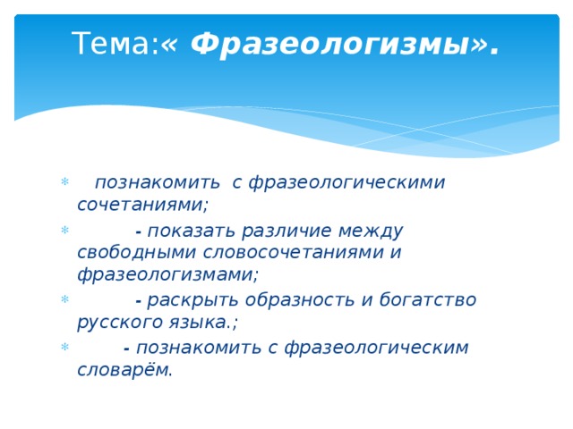 Тема: « Фразеологизмы».      познакомить с фразеологическими сочетаниями;           - показать различие между свободными словосочетаниями и фразеологизмами;           - раскрыть образность и богатство русского языка.;          - познакомить с фразеологическим словарём. 