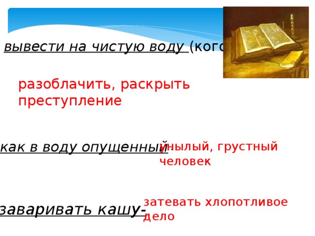 вывести на чистую воду   (кого) - разоблачить, раскрыть преступление как в воду опущенный  - унылый, грустный человек    затевать хлопотливое дело заваривать кашу-   