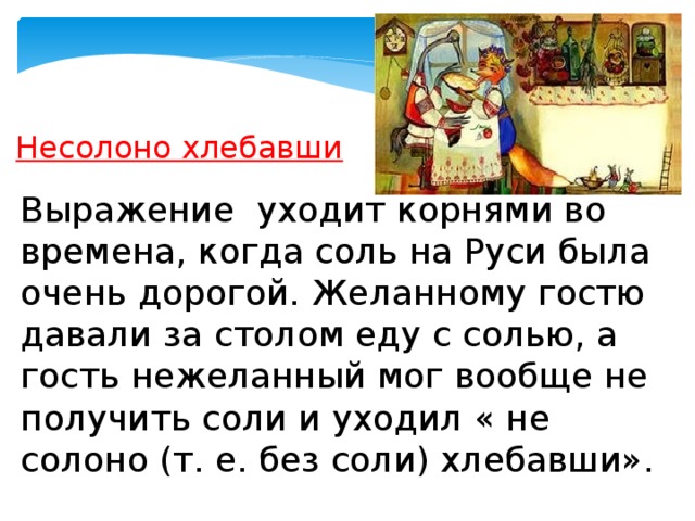 Несолоно хлебавши   Выражение  уходит корнями во времена, когда соль на Руси была очень дорогой. Желанному гостю давали за столом еду с солью, а гость нежеланный мог вообще не получить соли и уходил « не солоно (т. е. без соли) хлебавши». 