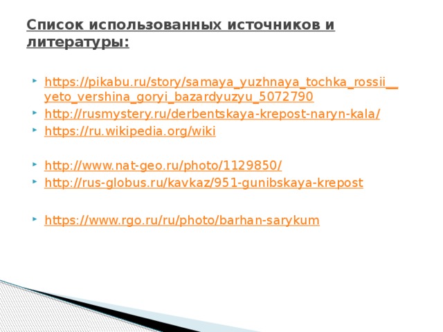 Список использованных источников и литературы:   https://pikabu.ru/story/samaya_yuzhnaya_tochka_rossii__ yeto_vershina_goryi_bazardyuzyu_5072790 http://rusmystery.ru/derbentskaya-krepost-naryn-kala / https:// ru.wikipedia.org/wiki http ://www.nat-geo.ru/photo/1129850 / http:// rus-globus.ru/kavkaz/951-gunibskaya-krepost https:// www.rgo.ru/ru/photo/barhan-sarykum 
