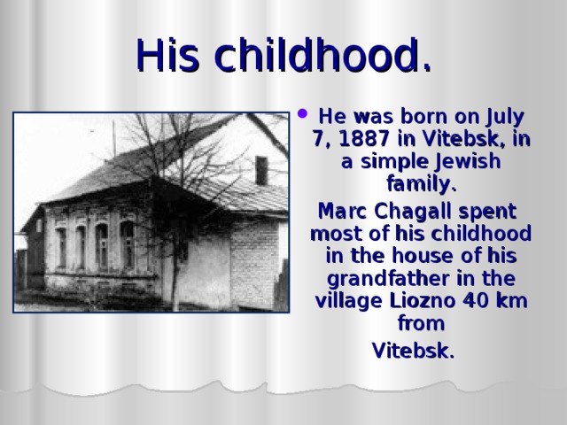His childhood. He was born on  July 7, 1887 in Vitebsk, in a simple Jewish family .  Marc Chagall spent most of his childhood in the house of his grandfather in the village  Liozno 40 km  from Vitebsk. 