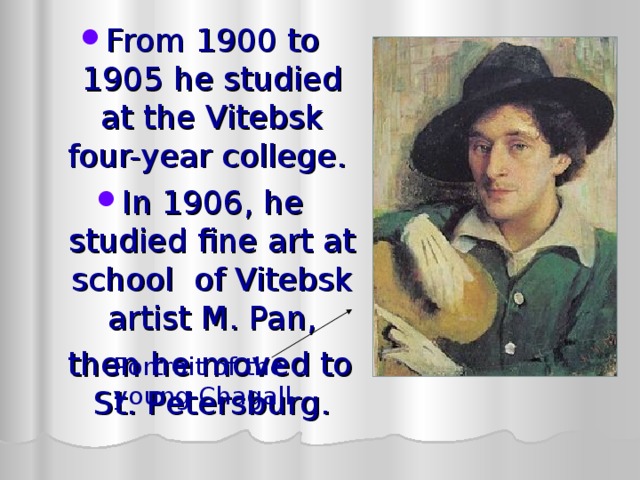 From 1900 to 1905 he studied at the Vitebsk  four-year college. In 1906, he studied fine art at school of Vitebsk artist M. Pan,   then he moved to St. Petersburg . Portrait of the young Chagall 