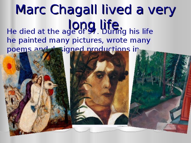 Marc Chagall lived a very long life. He died at the age of 97. During his life he painted many pictures, wrote many poems and designed productions in theaters. 