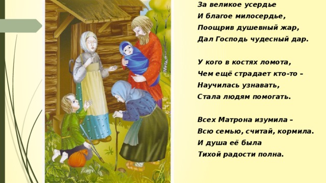 За великое усердье И благое милосердье, Поощрив душевный жар, Дал Господь чудесный дар.  У кого в костях ломота, Чем ещё страдает кто-то – Научилась узнавать, Стала людям помогать.  Всех Матрона изумила – Всю семью, считай, кормила. И душа её была Тихой радости полна.